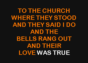 TO THECHURCH
WHERETHEY STOOD
AND THEY SAID I DO

AND THE
BELLS RANG OUT
AND THEIR
LOVEWAS TRUE