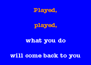 Played,

Played,

what you do

will come back to you