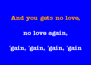 And you gets no love,
no love again,

'gain, 'gain, 'gain, 'gain