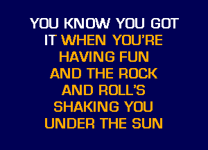 YOU KNOW YOU GOT
IT WHEN YOU'RE
HAVING FUN
AND THE ROCK
AND ROLL'S
SHAKING YOU
UNDER THE SUN