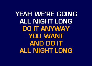 YEAH WE'RE GOING
ALL NIGHT LONG
DO IT ANYVUAY
YOU WANT
AND DO IT
ALL NIGHT LONG

g