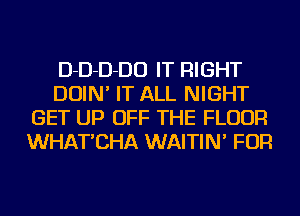 D-D-D-DO IT RIGHT
DOIN' IT ALL NIGHT
GET UP OFF THE FLOOR
WHAT'CHA WAITIN' FOR