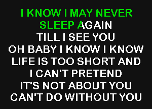 I KNOW I MAY NEVER
SLEEP AGAIN
TILL I SEE YOU
0H BABYI KNOW I KNOW
LIFE IS TOO SHORT AND
I CAN'T PRETEND

IT'S NOT ABOUT YOU
CAN'T D0 WITHOUT YOU