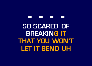 SO SCARED OF

BREAKING IT
THAT YOU WON'T

LET IT BEND UH