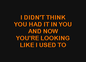 IDIDN'TTHINK
YOU HAD ITINYOU

AND NOW
YOU'RE LOOKING
LIKEI USED TO
