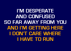 I'M DESPERATE
AND CONFUSED
SO FAR AWAY FROM YOU
AND I'M GETTING HERE
I DON'T CARE WHERE
I HAVE TO RUN