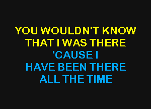 YOU WOULDN'T KNOW
THAT I WAS THERE
'CAUSE I
HAVE BEEN THERE
ALL THETIME

g