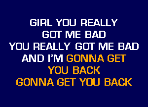 GIRL YOU REALLY
GOT ME BAD
YOU REALLY GOT ME BAD
AND I'M GONNA GET
YOU BACK
GONNA GET YOU BACK