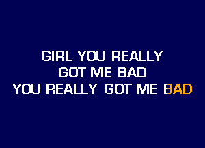 GIRL YOU REALLY
GOT ME BAD
YOU REALLY GOT ME BAD