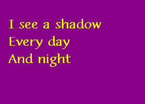 I see a shadow
Every day

And night