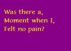 Was there a,
Moment when I,

Felt no pain?
