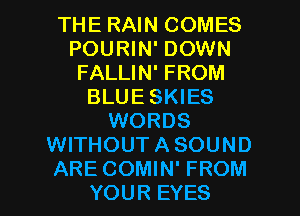 THE RAIN COMES
POURIN' DOWN
FALLIN' FROM
BLUE SKIES
WORDS
WITHOUT A SOUND

ARE COMIN' FROM
YOUR EYES l