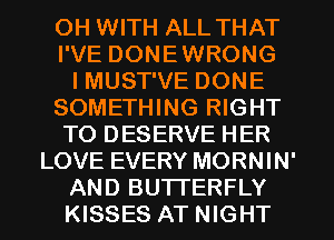 OH WITH ALL THAT
I'VE DONEWRONG
I MUST'VE DONE
SOMETHING RIGHT
TO DESERVE HER
LOVE EVERY MORNIN'
AND BUTTERFLY
KISSES AT NIGHT