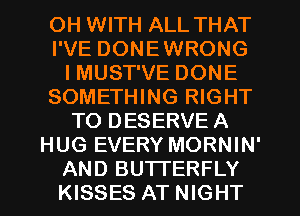 OH WITH ALL THAT
I'VE DONEWRONG
I MUST'VE DONE
SOMETHING RIGHT
TO DESERVE A
HUG EVERY MORNIN'
AND BUTTERFLY
KISSES AT NIGHT