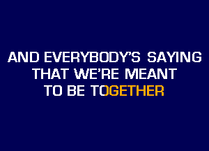 AND EVERYBODYS SAYING
THAT WE'RE MEANT
TO BE TOGETHER