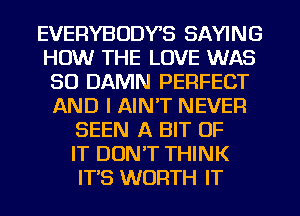 EVERYBODYS SAYING
HOW THE LOVE WAS
30 DAMN PERFECT
AND I AIN'T NEVER
SEEN A BIT OF
IT DONT THINK
ITS WORTH IT