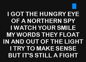 I GOT THE HUNGRY EYE
OF A NORTHERN SPY
IWATCH YOUR SMILE

MY WORDS THEY FLOAT

IN AND OUT OF THE LIGHT
ITRY TO MAKE SENSE
BUT IT'S STILL A FIGHT