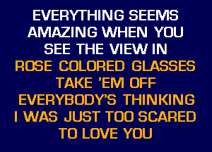 EVERYTHING SEEMS
AMAZING WHEN YOU
SEE THE VIEWr IN
ROSE COLORED GLASSES
TAKE 'EM OFF
EVERYBODYS THINKING
I WAS JUST TOD SCARED
TO LOVE YOU