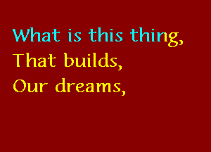 What is this thing,
That builds,

Our dreams,