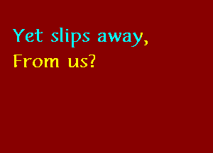 Yet slips away,
From us?