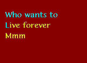 Who wants to
Live forever

Mmm