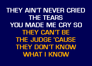 THEY AIN'T NEVER CRIED
THE TEARS
YOU MADE ME CRY SO
THEY CAN'T BE
THE JUDGE 'CAUSE
THEY DON'T KNOW
WHAT I KNOW