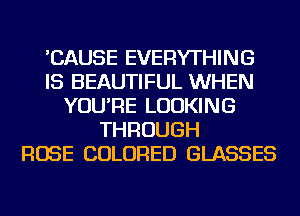 'CAUSE EVERYTHING
IS BEAUTIFUL WHEN
YOU'RE LOOKING
THROUGH
ROSE COLORED GLASSES