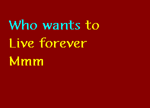 Who wants to
Live forever

Mmm