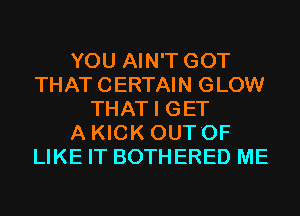 YOU AIN'T GOT
THAT CERTAIN GLOW
THAT I GET
A KICK OUT'OF
LIKE IT BOTHERED ME