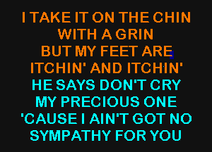 I TAKE IT ON THE CHIN
WITH AGRIN
BUT MY FEET ARE
ITCHIN' AND ITCHIN'
HE SAYS DON'T CRY
MY PRECIOUS ONE
'CAUSE I AIN'T GOT N0
SYMPATHY FOR YOU