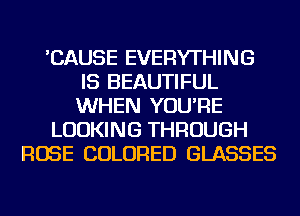 'CAUSE EVERYTHING
IS BEAUTIFUL
WHEN YOU'RE

LOOKING THROUGH

ROSE COLORED GLASSES