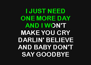 IJUST NEED
ONE MORE DAY
AND IWON'T
MAKEYOU CRY
DARLIN' BELIEVE
AND BABY DON'T

SAY GOODBYE l