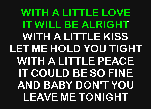 WITH A LITTLE LOVE
ITWILL BE ALRIGHT
WITH A LITTLE KISS
LET ME HOLD YOU TIGHT
WITH A LITTLE PEACE
IT COULD BE SO FINE
AND BABY DON'T YOU
LEAVE METONIGHT