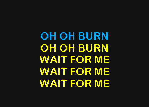 OH OH BURN
OH OH BURN

WAIT FOR ME
WAIT FOR ME
WAIT FOR ME