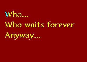 Who...
Who waits forever

Anyway...