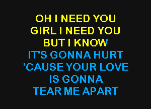 OH I NEED YOU
GIRLI NEED YOU
BUTI KNOW
IT'S GONNA HURT
'CAUSE YOUR LOVE
IS GONNA

TEAR ME APART l