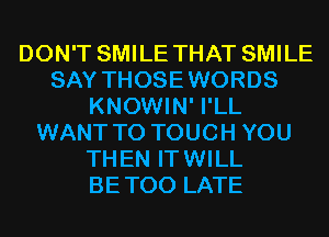 DON'T SMILE THAT SMILE
SAY THOSEWORDS
KNOWIN' I'LL
WANT TO TOUCH YOU
THEN ITWILL
BETOO LATE