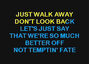 JUST WALK AWAY
DON'T LOOK BACK
LET'S JUST SAY
THATWE'RE SO MUCH
BETTER OFF
NOT TEMPTIN' FATE