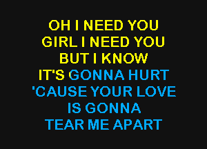 OH I NEED YOU
GIRLI NEED YOU
BUTI KNOW
IT'S GONNA HURT
'CAUSE YOUR LOVE
IS GONNA

TEAR ME APART l