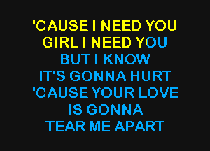 'CAUSEI NEED YOU
GIRLI NEED YOU
BUTI KNOW
IT'S GONNA HURT
'CAUSE YOUR LOVE
IS GONNA
TEAR ME APART