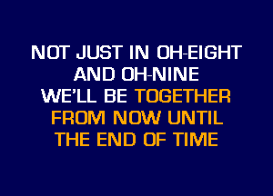 NOT JUST IN OH-EIGHT
AND OH-NINE
WE'LL BE TOGETHER
FROM NOW UNTIL
THE END OF TIME