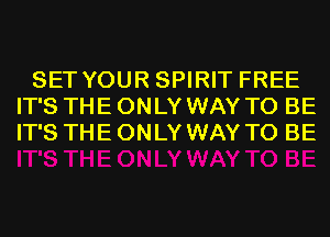 SET YOUR SPIRIT FREE
IT'S THE ONLY WAY TO BE
IT'S THE ONLY WAY TO BE