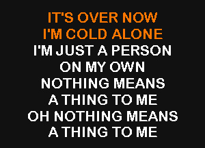 IT'S OVER NOW
I'M COLD ALONE
I'M JUST A PERSON
ON MY OWN
NOTHING MEANS
ATHING TO ME

OH NOTHING MEANS
ATHING TO ME