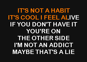 IT'S NOT A HABIT
IT'S COOL I FEEL ALIVE
IF YOU DON'T HAVE IT
YOU'RE 0N
THEOTHER SIDE
I'M NOT AN ADDICT
MAYBETHAT'S A LIE