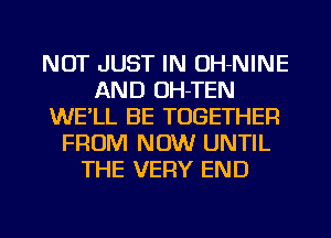 NOT JUST IN OH-NINE
AND OH-TEN
WE'LL BE TOGETHER
FROM NOW UNTIL
THE VERY END