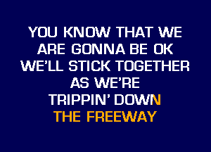 YOU KNOW THAT WE
ARE GONNA BE OK
WE'LL STICK TOGETHER
AS WE'RE
TRIPPIN' DOWN
THE FREEWAY