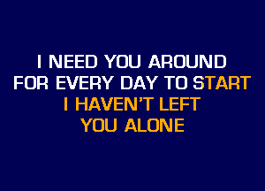 I NEED YOU AROUND
FOR EVERY DAY TO START
I HAVEN'T LEFT
YOU ALONE