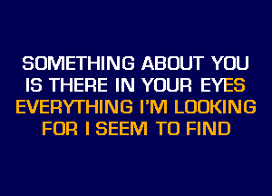 SOMETHING ABOUT YOU
IS THERE IN YOUR EYES
EVERYTHING I'M LOOKING
FOR I SEEM TO FIND