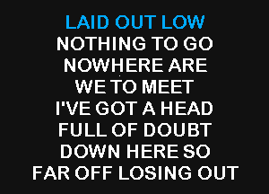 LAID OUT LOW
NOTHING TO GO
NOWHERE ARE
WETO MEET
I'VE GOT A HEAD
FULL OF DOUBT
DOWN HERE SO
FAR OFF LOSING OUT