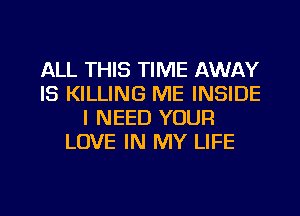 ALL THIS TIME AWAY
IS KILLING ME INSIDE
I NEED YOUR
LOVE IN MY LIFE

g